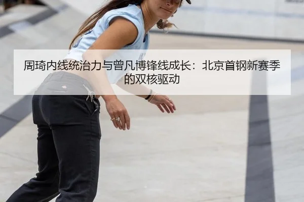 周琦内线统治力与曾凡博锋线成长：北京首钢新赛季的双核驱动