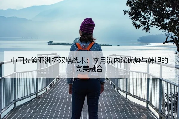 中国女篮亚洲杯双塔战术：李月汝内线优势与韩旭的完美融合