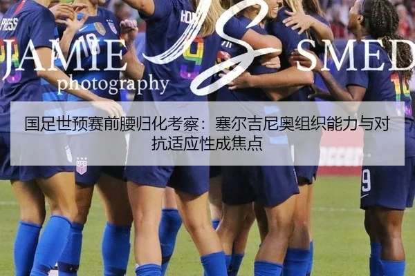 国足世预赛前腰归化考察：塞尔吉尼奥组织能力与对抗适应性成焦点