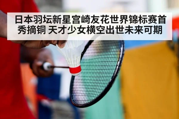 日本羽坛新星宫崎友花世界锦标赛首秀摘铜 天才少女横空出世未来可期